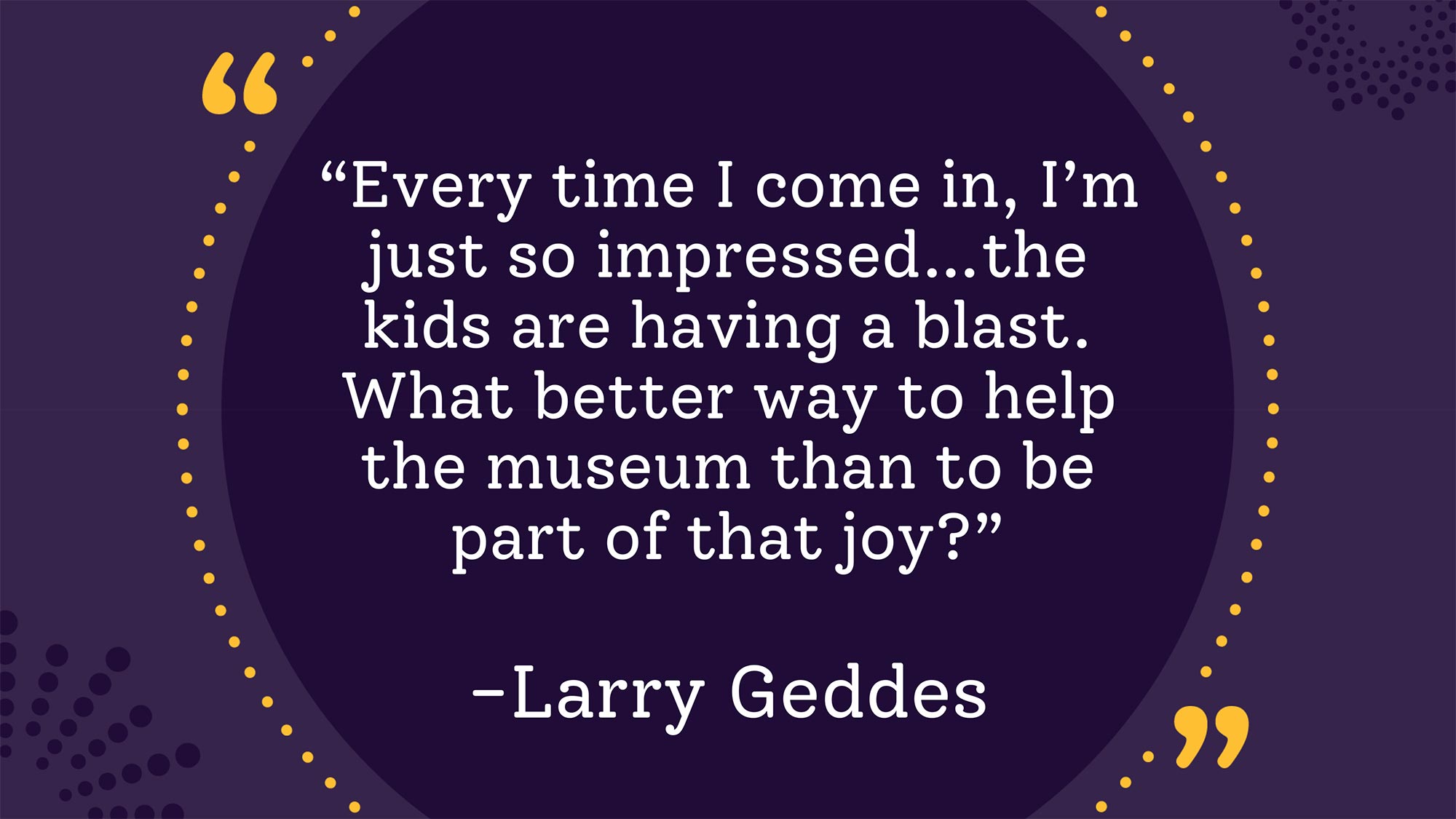 Larry Geddes quote that says, "Every time I come in, I’m just so impressed… the kids are having a blast. What better way to help the museum than to be part of that joy?”