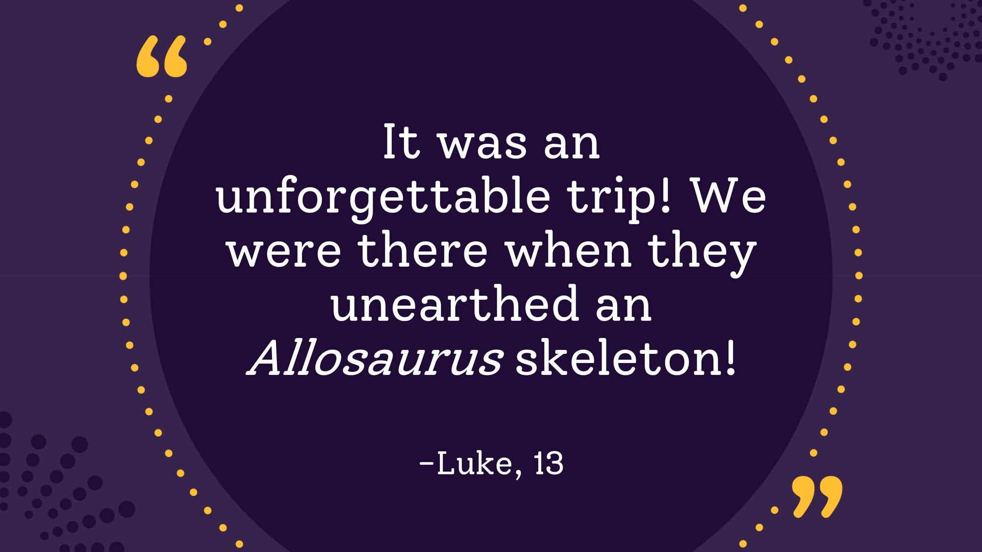 "It was an unforgettable trip! We were there when they unearthed an Allosaurus skeleton!" Luke, 13