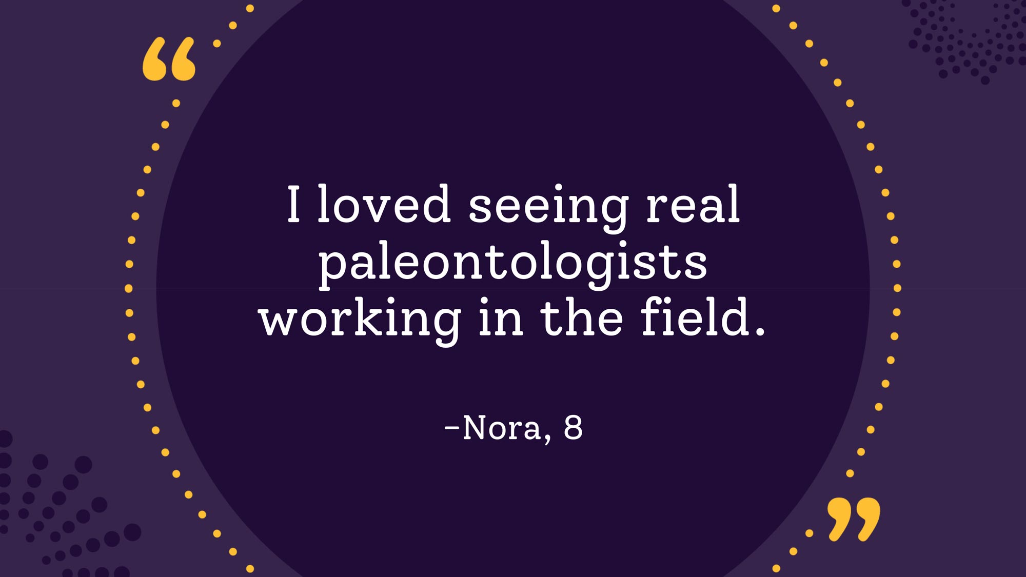 "I loved seeing real paleontologists working in the field." Nora, age 8