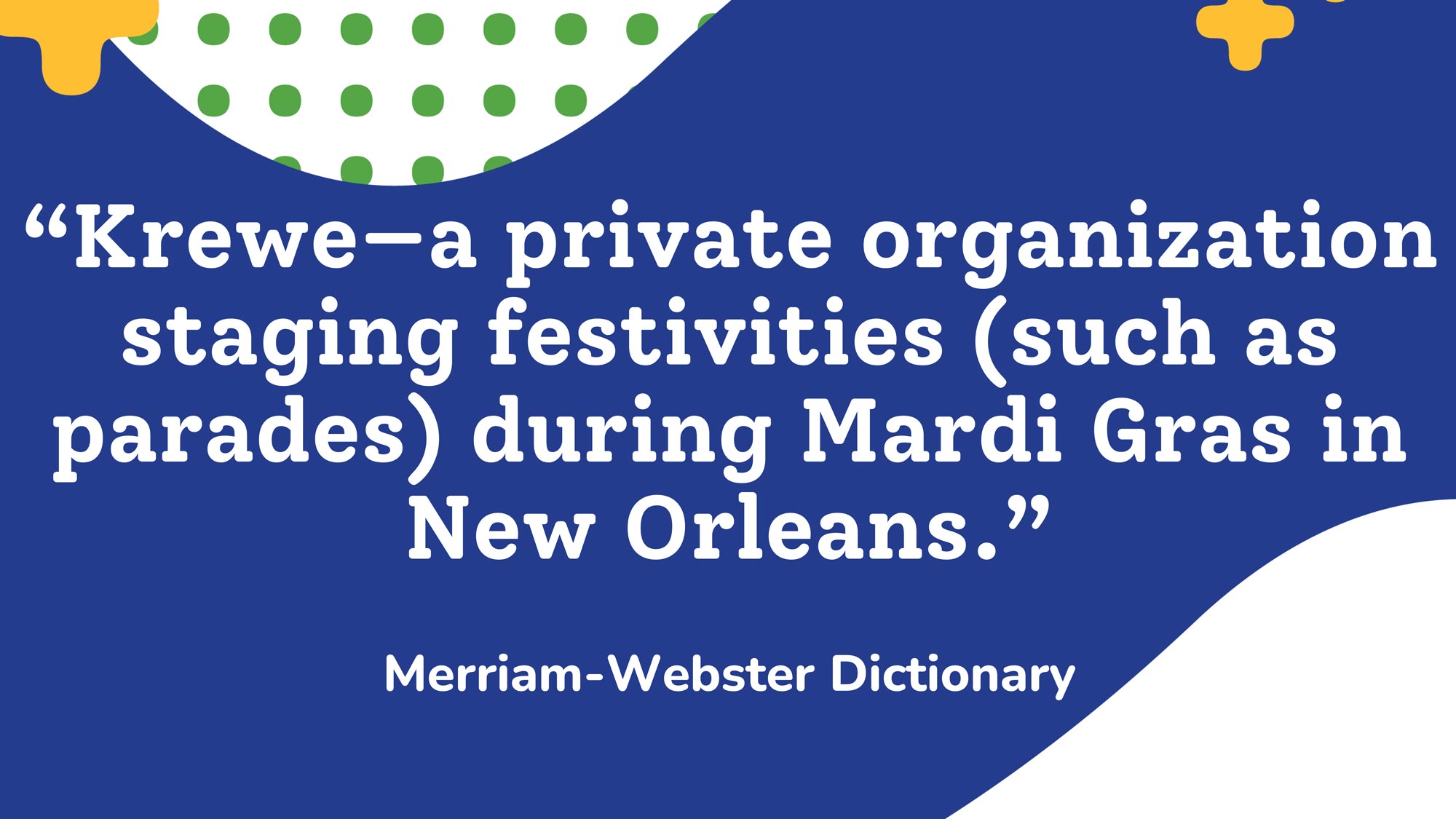 “Krewe—a private organization staging festivities (such as parades) during Mardi Gras in New Orleans”— Merriam-Webster Dictionary