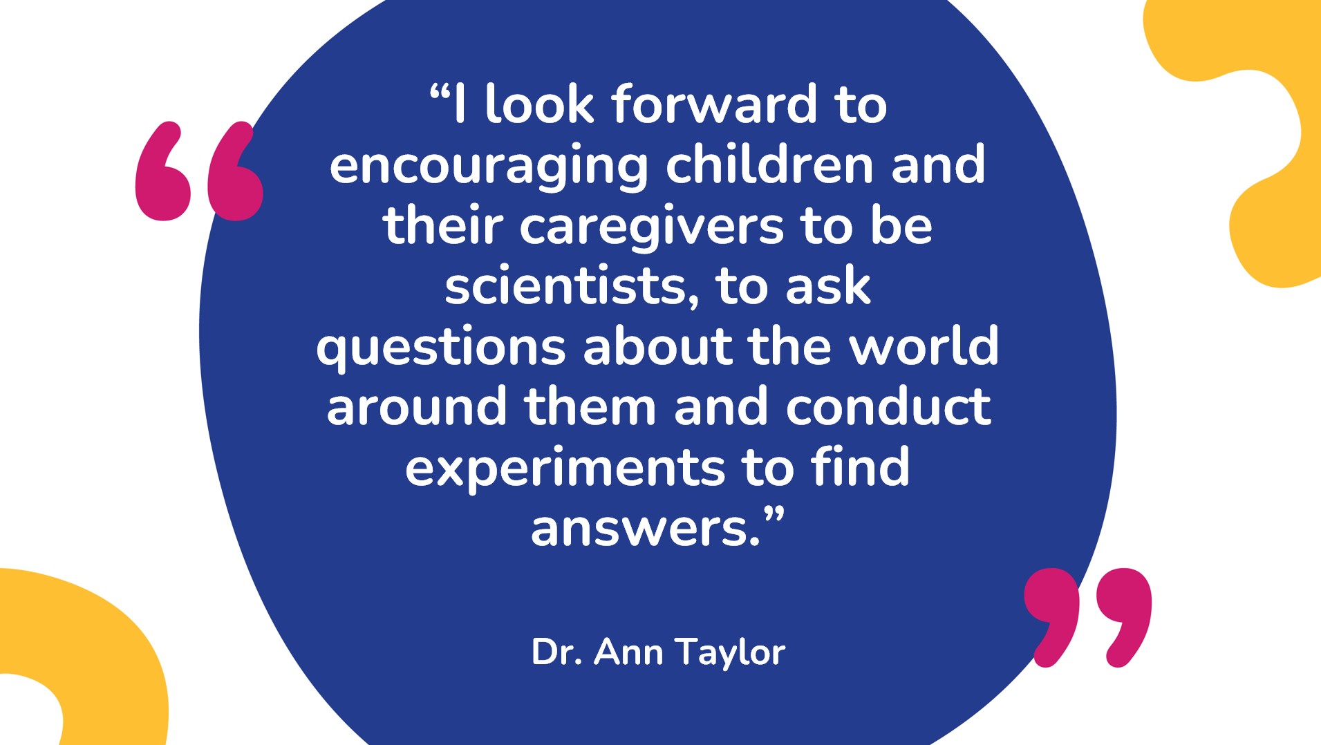 Dr. Ann Taylor quote that says, “I look forward to encouraging children and their caregivers to be scientists, to ask questions about the world around them and conduct experiments to find answers.”